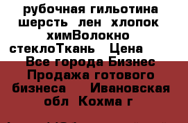 рубочная гильотина шерсть, лен, хлопок, химВолокно, стеклоТкань › Цена ­ 100 - Все города Бизнес » Продажа готового бизнеса   . Ивановская обл.,Кохма г.